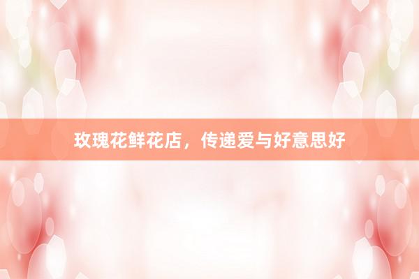 玫瑰花鲜花店，传递爱与好意思好