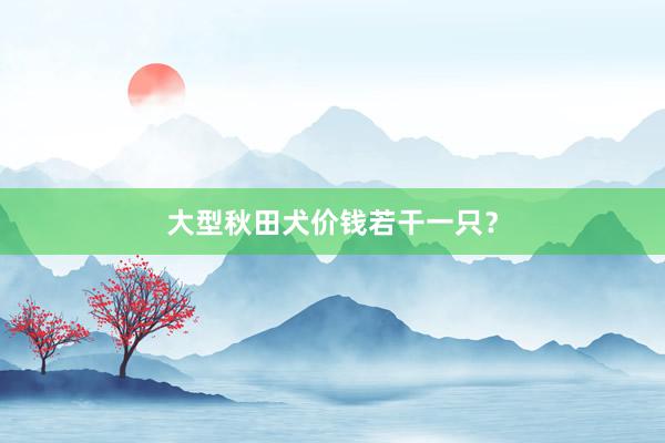 大型秋田犬价钱若干一只？